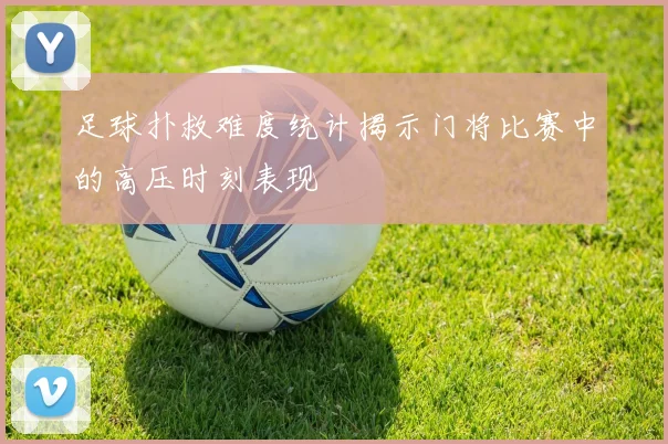 足球扑救难度统计揭示门将比赛中的高压时刻表现