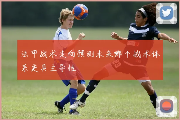 法甲战术走向预测未来哪个战术体系更具主导性