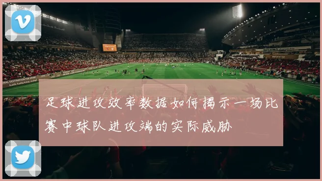 足球进攻效率数据如何揭示一场比赛中球队进攻端的实际威胁