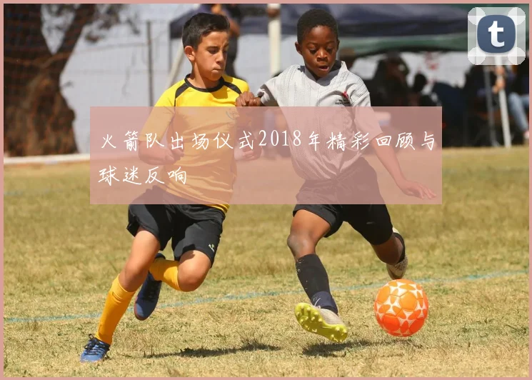 火箭队出场仪式2018年精彩回顾与球迷反响